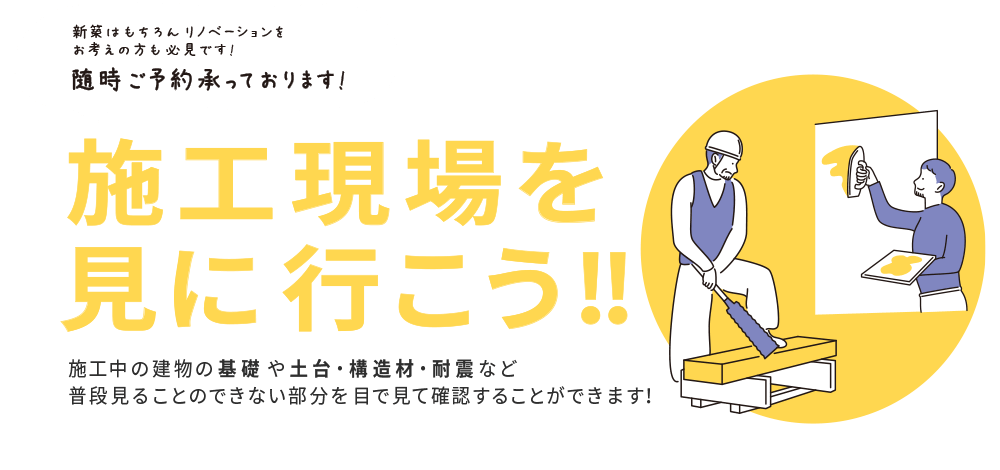 新築はもちろんリノベーションをお考えの方も必見です！随時ご予約承っております！　施工現場を見に行こう!!　施工中の建物の基礎や土台・構造材・耐震など普段見ることのできない部分を目で見て確認することができます！　【見学可能時間：10時〜14時】